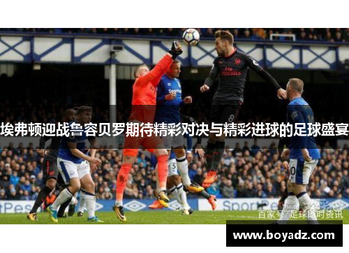 埃弗顿迎战鲁容贝罗期待精彩对决与精彩进球的足球盛宴